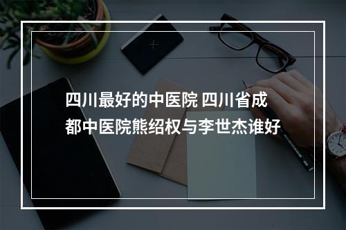 四川最好的中医院 四川省成都中医院熊绍权与李世杰谁好