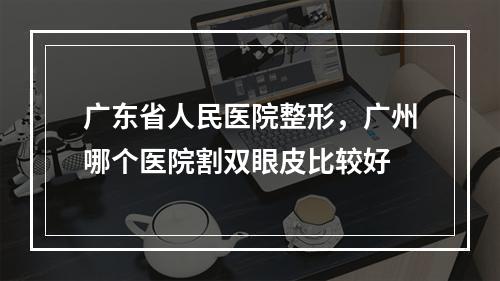 广东省人民医院整形，广州哪个医院割双眼皮比较好