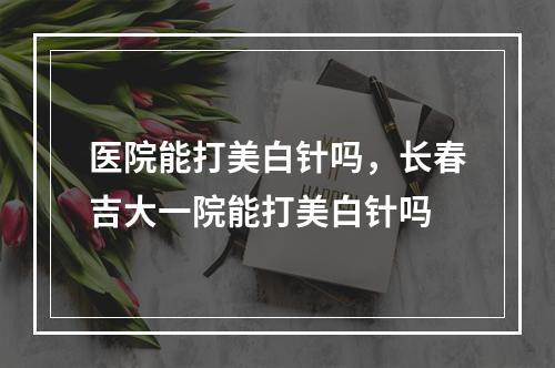 医院能打美白针吗，长春吉大一院能打美白针吗