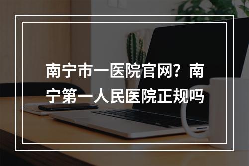 南宁市一医院官网？南宁第一人民医院正规吗