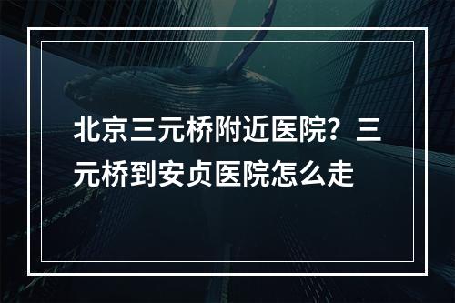 北京三元桥附近医院？三元桥到安贞医院怎么走