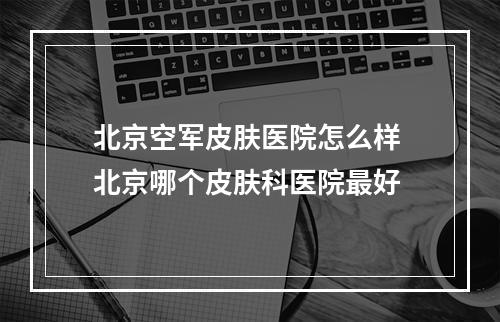 北京空军皮肤医院怎么样 北京哪个皮肤科医院最好