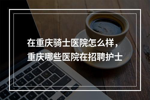 在重庆骑士医院怎么样，重庆哪些医院在招聘护士