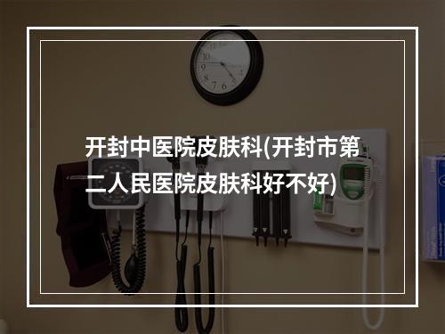 开封中医院皮肤科(开封市第二人民医院皮肤科好不好)