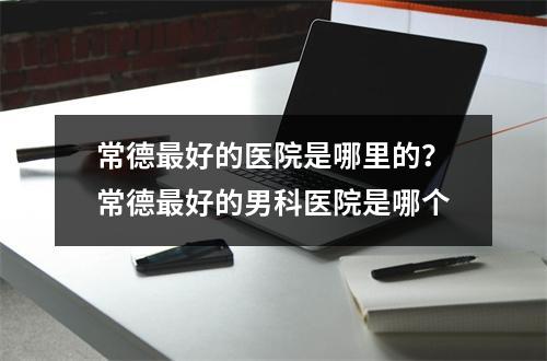 常德最好的医院是哪里的？常德最好的男科医院是哪个