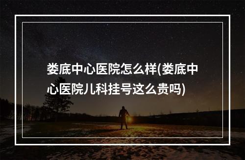 娄底中心医院怎么样(娄底中心医院儿科挂号这么贵吗)