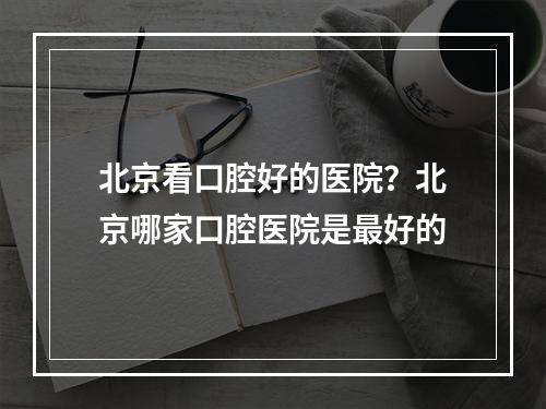 北京看口腔好的医院？北京哪家口腔医院是最好的