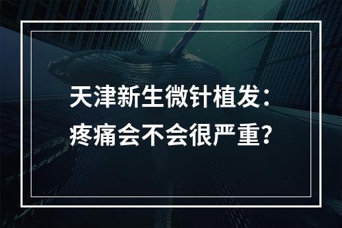 天津新生微针植发：疼痛会不会很严重？