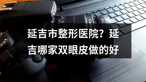 延吉市整形医院？延吉哪家双眼皮做的好