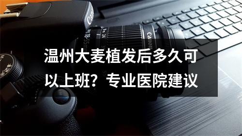 温州大麦植发后多久可以上班？专业医院建议