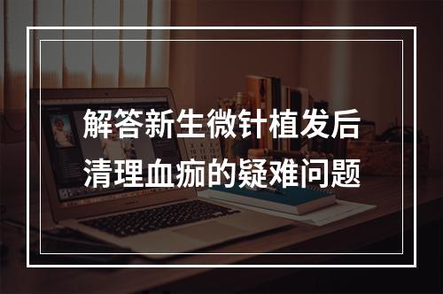 解答新生微针植发后清理血痂的疑难问题