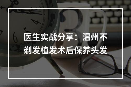 医生实战分享：温州不剃发植发术后保养头发