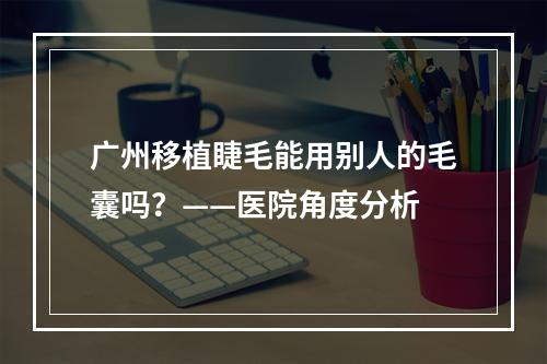 广州移植睫毛能用别人的毛囊吗？——医院角度分析