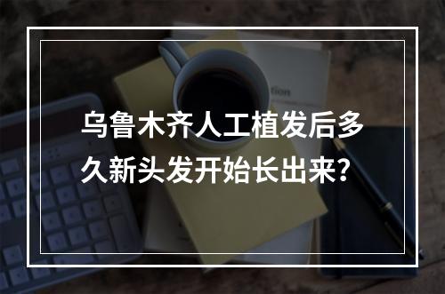 乌鲁木齐人工植发后多久新头发开始长出来？