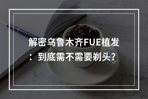 解密乌鲁木齐FUE植发：到底需不需要剃头？