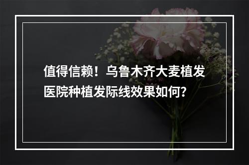 值得信赖！乌鲁木齐大麦植发医院种植发际线效果如何？