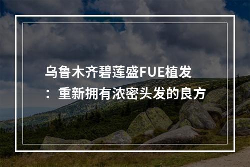 乌鲁木齐碧莲盛FUE植发：重新拥有浓密头发的良方