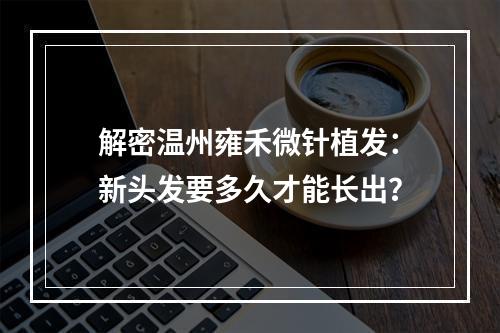 解密温州雍禾微针植发：新头发要多久才能长出？