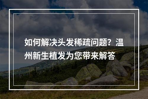 如何解决头发稀疏问题？温州新生植发为您带来解答