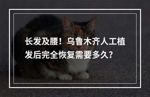 长发及腰！乌鲁木齐人工植发后完全恢复需要多久？