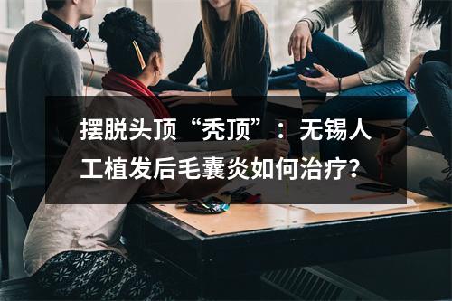 摆脱头顶“秃顶”：无锡人工植发后毛囊炎如何治疗？