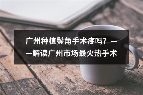 广州种植鬓角手术疼吗？——解读广州市场最火热手术