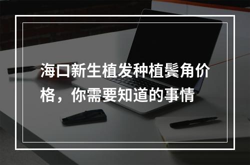 海口新生植发种植鬓角价格，你需要知道的事情