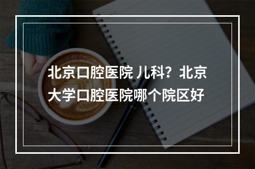 北京口腔医院 儿科？北京大学口腔医院哪个院区好