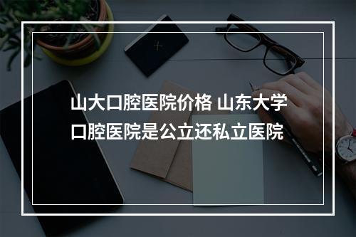 山大口腔医院价格 山东大学口腔医院是公立还私立医院