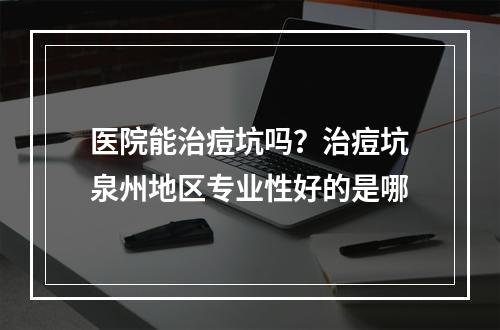 医院能治痘坑吗？治痘坑泉州地区专业性好的是哪