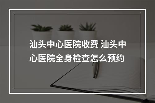 汕头中心医院收费 汕头中心医院全身检查怎么预约