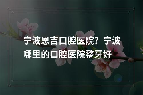 宁波恩吉口腔医院？宁波哪里的口腔医院整牙好