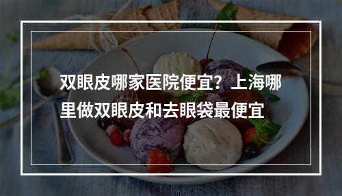 双眼皮哪家医院便宜？上海哪里做双眼皮和去眼袋最便宜