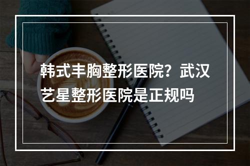 韩式丰胸整形医院？武汉艺星整形医院是正规吗