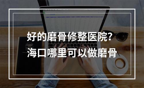 好的磨骨修整医院？海口哪里可以做磨骨