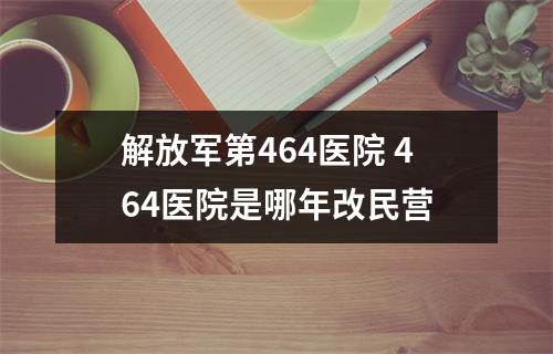 解放军第464医院 464医院是哪年改民营