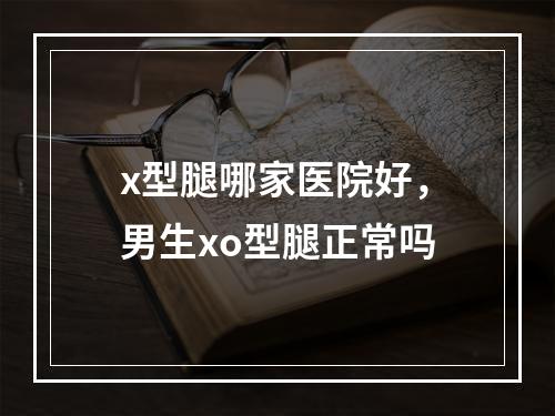 x型腿哪家医院好，男生xo型腿正常吗