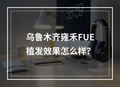 乌鲁木齐雍禾FUE植发效果怎么样？