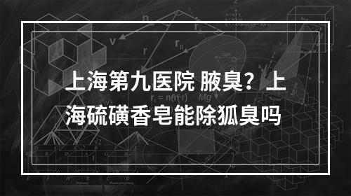 上海第九医院 腋臭？上海硫磺香皂能除狐臭吗