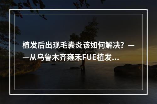 植发后出现毛囊炎该如何解决？——从乌鲁木齐雍禾FUE植发看起