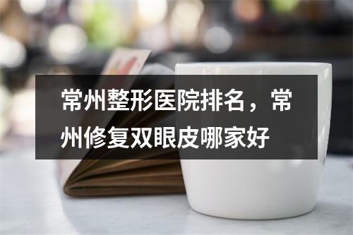 常州整形医院排名，常州修复双眼皮哪家好