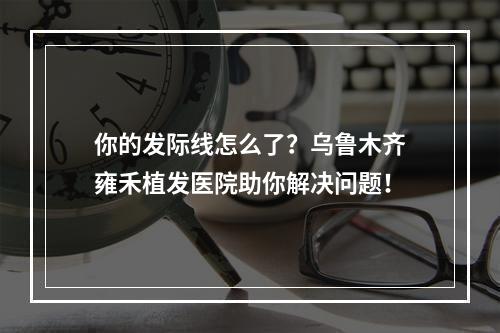 你的发际线怎么了？乌鲁木齐雍禾植发医院助你解决问题！