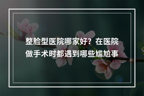 整脸型医院哪家好？在医院做手术时都遇到哪些尴尬事