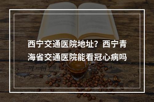 西宁交通医院地址？西宁青海省交通医院能看冠心病吗