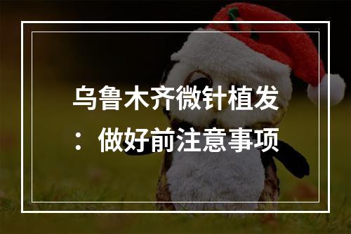 乌鲁木齐微针植发：做好前注意事项