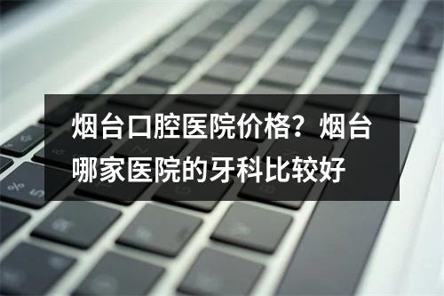 烟台口腔医院价格？烟台哪家医院的牙科比较好