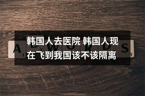 韩国人去医院 韩国人现在飞到我国该不该隔离