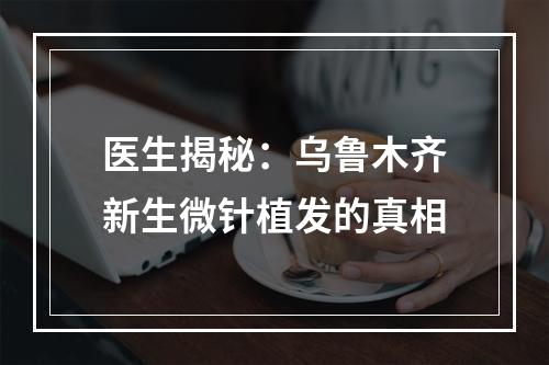 医生揭秘：乌鲁木齐新生微针植发的真相