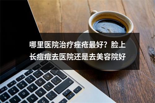 哪里医院治疗痤疮最好？脸上长痘痘去医院还是去美容院好