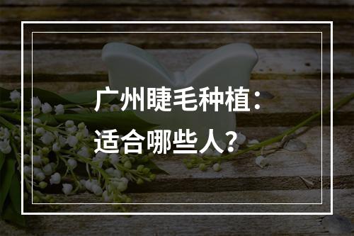 广州睫毛种植：适合哪些人？